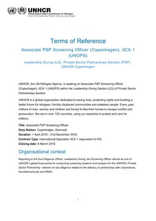 1
Terms of Reference
Associate PSP Screening Officer (Copenhagen), IICA 1
(UNOPS)
Leadership Giving (LG), Private Sector Partnerships Section (PSP),
UNHCR Copenhagen
UNHCR, the UN Refugee Agency, is seeking an Associate PSP Screening Officer
(Copenhagen), IICA 1 (UNOPS) within the Leadership Giving Section (LG) of Private Sector
Partnerships Section.
UNHCR is a global organization dedicated to saving lives, protecting rights and building a
better future for refugees, forcibly displaced communities and stateless people. Every year,
millions of men, women and children are forced to flee their homes to escape conflict and
persecution. We are in over 125 countries, using our expertise to protect and care for
millions.
Title: Associate PSP Screening Officer
Duty Station: Copenhagen, Denmark
Duration: 1 April 2018 - 31st December 2018
Contract Type: International Specialist, IICA 1 (equivalent to P2)
Closing date: 8 March 2018
Organisational context
Reporting to the Due Diligence Officer, Leadership Giving, the Screening Officer will act as one of
UNHCR’s global focal points for conducting screening research and analysis for the UNHCR’s Private
Sector Partnership network on due diligence related to the delivery of partnerships with corporations,
foundations/trusts and HNWI.
 