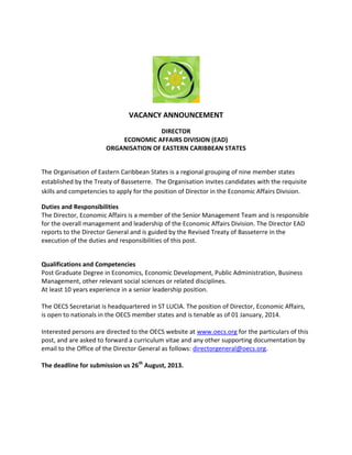 VACANCY ANNOUNCEMENT
DIRECTOR
ECONOMIC AFFAIRS DIVISION (EAD)
ORGANISATION OF EASTERN CARIBBEAN STATES
The Organisation of Eastern Caribbean States is a regional grouping of nine member states
established by the Treaty of Basseterre. The Organisation invites candidates with the requisite
skills and competencies to apply for the position of Director in the Economic Affairs Division.
Duties and Responsibilities
The Director, Economic Affairs is a member of the Senior Management Team and is responsible
for the overall management and leadership of the Economic Affairs Division. The Director EAD
reports to the Director General and is guided by the Revised Treaty of Basseterre in the
execution of the duties and responsibilities of this post.
Qualifications and Competencies
Post Graduate Degree in Economics, Economic Development, Public Administration, Business
Management, other relevant social sciences or related disciplines.
At least 10 years experience in a senior leadership position.
The OECS Secretariat is headquartered in ST LUCIA. The position of Director, Economic Affairs,
is open to nationals in the OECS member states and is tenable as of 01 January, 2014.
Interested persons are directed to the OECS website at www.oecs.org for the particulars of this
post, and are asked to forward a curriculum vitae and any other supporting documentation by
email to the Office of the Director General as follows: directorgeneral@oecs.org.
The deadline for submission us 26th
August, 2013.
 