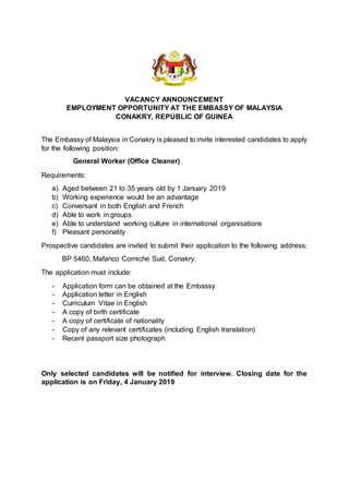 VACANCY ANNOUNCEMENT
EMPLOYMENT OPPORTUNITY AT THE EMBASSY OF MALAYSIA
CONAKRY, REPUBLIC OF GUINEA
The Embassy of Malaysia in Conakry is pleased to invite interested candidates to apply
for the following position:
General Worker (Office Cleaner)
Requirements:
a) Aged between 21 to 35 years old by 1 January 2019
b) Working experience would be an advantage
c) Conversant in both English and French
d) Able to work in groups
e) Able to understand working culture in international organisations
f) Pleasant personality
Prospective candidates are invited to submit their application to the following address:
BP 5460, Mafanco Corniche Sud, Conakry.
The application must include:
- Application form can be obtained at the Embassy
- Application letter in English
- Curriculum Vitae in English
- A copy of birth certificate
- A copy of certificate of nationality
- Copy of any relevant certificates (including English translation)
- Recent passport size photograph
Only selected candidates will be notified for interview. Closing date for the
application is on Friday, 4 January 2019
 