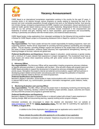 Vacancy Announcement
CARE Nepal is an international humanitarian organization working in the country for the past 37 years. It
currently works in 44 districts through various programs on issues relating to improving the lives of the
poorest and most vulnerable populations through programs that work on the following themes: food security
and climate change; emergency preparedness and DRR; migration and urbanization; sexual reproductive and
maternal health; gender based violence; women and girls’ leadership. Marginalized Women and Adolescent
Girls are our two primary impact groups. Core priorities include investment in the empowerment and
leadership of women and girls, reaching hard to reach population, good governance and accountability,
working in partnership and alliance with like-minded actors, and evidence-based advocacy.
CARE Nepal hereby invites applications from interested candidates for the following full time positions based
in Butwal for CARE Nepal’s project on Empowering Adolescent Girls in Nepal for a period of 5 years.
1. Team Leader
Key responsibilities: The Team Leader will have the overall responsibility for leading programme team and
supporting partners. He/she will be responsible for providing technical guidance coordinating and managing
project. The job requires r providing strategic support and guidance to the project team and partner staff in
the areas of social mobilization, evidence based advocacy and organizational strengthening, learning, and
fostering linkages at the local, national and global level
Preferred Qualifications and Experience: Master’s degree in education, social sciences or gender studies
with a minimum of 3 years relevant field experience in project management. The incubement must have at
least 2years and above direct experience working with girls and/or women and coordinating with social
service agencies.
2. Advocacy Officer
Key responsibilities: The Advocacy Officer will be responsible in leading programme advocacy initiatives
on specific advocacy priorities in consultation with the team . S/he will work closely with program team and
CARE Nepal advocates to support the development of programme advocacy strategies and activities on
priority issues. Strengthen the project’s internal and external communications, support staff and partners in
developing project related communication and advocacy plan and manage the publication of important
promotional materials related to Women and Girls Empowerment.
Preferred Qualifications and Experience:
Bachelor’s degree in education, social studies or mass communications with a minimum 3 years experience
in relevant field of work, e.g. communication, journalism, information management, public relations, media,
advocacy.
3. Monitoring Evaluation and Learning Officer
Key responsibilities: The MEL Officer will lead the project team in developing monitoring and learning plan,
project’s regular monitoring, develop a distinct link between project activities, outputs, outcomes and impact,
and document the process and progress to generate learning.
Preferred Qualifications and Experience:
Bachelor’s degree in Education or Social Studies or a relevant subject with at least 3 years experience in
tracking change, M&E and documenting learning, capacity building and/or program analysis.
Interested candidates are encouraged to obtain the detailed Job description from our website at
www.carenepal.org and fill the Online Application Form. The last date for submitting the application is
17:00hrs, 2 August 2015.
In addition to the Online Application form, please send an application and a recent CV to
apply@care.org
Please indicate the position title while applying for on the subject of your application
Only shortlisted candidates will be contacted. Telephone enquiries will not be entertained.
 
