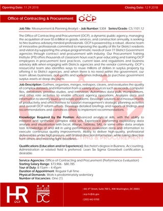Office of Contracting & Procurement
Opening Date: 11.29.2018 Closing Date: 12.9.2018
: 441 4th
Street, Suite 700 S., NW Washington, DC 20001
: ocp-hr@dc.gov
: (202) 442-9700
Job Title: Measurement & Planning Analyst – Job Number: 5304 Series/Grade: CS.1101.12
The Office of Contracting and Procurement (OCP), a dynamic public agency, managing
the acquisition of over $5.6 Billion in goods, services, and construction annually, is seeking
to hire business advisory minded professionals. OCP is powered by a robust, diverse team
of innovative professionals committed to improving the quality of life for District residents
and visitors by supporting the unique programmatic needs of over 77 District Government
agencies through contract and procurement with industry. Our Procurement Training
Institute (PTI) offers thousands of classroom hours each year educating and training OCP
employees in procurement best practices, current laws and regulations and business
advisory skills when engaging with Districts agencies and the vendor community. OCP’s
resourceful team also identifies ways to reuse millions of dollars in surplus property by
offering it to District agencies, and when there is no need within the government, our
team allows businesses, non-profits and sometimes individuals to purchase government
surplus assets at deep discounts.
Job Description: Gathers, organizes, merges, reshapes, cleans, and evaluates the quality
of complex datasets and information from a variety of sources such as records, computer
files, databases, previous studies, and interviews. Automates data pulls, manipulations,
and other rote activities to enable efficient agency operations. Analyzes data and
information to identify issues and isolate problems. Develops solutions and measurements
of productivity and effectiveness to support management's strategic planning activities
and overall OCP reform efforts. Develops detailed briefings and reports of findings and
recommendations and convinces others to implement recommendations.
Knowledge Required by the Position: Advanced analytical skills, with the ability to
interpret and synthesize complex data sets. Experience performing exploratory data
analysis and visualization with Excel, Alteryx, Tableau, SAS, or some other data analysis
tool. Knowledge of and skill in using performance evaluation data and information to
execute continuous quality improvements. Ability to deliver high-quality, professional
deliverables under high pressure, with limited direction/information, while taking direction
from others and meeting tight deadlines.
Qualifications (Education and/or Experience): Bachelor's degree in Business, Accounting,
Administration or related field is preferred. Lean Six Sigma Greenbelt certification is
desirable.
Service Agencies: Office of Contracting and Procurement (Performance Evaluation)
Starting Salary Range: $73,906 - $80,785
Tour of Duty: 8:15am – 4:45pm
Duration of Appointment: Regular Full-Time
Physical Demands: Work is predominately sedentary
Number of Vacancies: One (1)
 