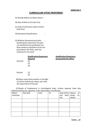 ANNEXURE-II
                        CURRICULUM VITAE PROFORMA
     01.Name& Address (in Block Letters) :

     02.Date of Birth (in Christian Era)      :

     03. Date of retirement under Central/ :
      State Govt.

     04.Educational Qualifications            :


     05.Whether Educational and other         :
      Qualifications required for the post
      are satisfied (if any qualification has
      been treated as equivalent to the one
      prescribed in the Rules, state the
      authority for the same)

                      Qualifications/Experience         Qualifications/Experience
                      Required                          possessed by the officer
       Essential      (1)
                      (2)
                      (3)


       Desired        (1)
                      (2)

      06.Please state clearly whether in the light
       of entries made by you above, you meet
       the requirement of the post

       07.Details of Employment in chronological order. Enclose separate sheet duly
authenticated by your signature, if the space below is insufficient:
 Office/        Post held            From         To              Scale of Pay Nature of
 Institution                                                      and Basic duties (in
                                                                  Pay          detail)




                                                                            Contd.....2/-
 