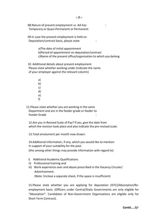 -: 2 :-

 08.Nature of present employment i.e. Ad-hoc                 :
  Temporary or Quasi-Permanent or Permanent

 09.In case the present employment is held on
  Deputation/contract basis, please state            :

         a)The date of initial appointment
         b)Period of appointment on deputation/contract
         c)Name of the present office/organisation to which you belong

 10. Additional details about present employment.
  Please state whether working under (indicate the name
  of your employer against the relevant column)

         a)
         b)
         c)
         d)
         e)
         f)

11.Please state whether you are working in the same
 Department and are in the feeder grade or feeder to
 Feeder Grade                                       :

 12.Are you in Revised Scale of Pay? If yes, give the date from
 which the revision took place and also indicate the pre-revised scale:

 13.Total emolument per month now drawn:

 14.Additional information, if any, which you would like to mention
 In support of your suitability for the post.
 (this among other things may provide information with regard to)

 i) Additional Academic Qualifications
  ii) Professional training and
  iii) Work experience over and above prescribed in the Vacancy Circular/
       Advertisement.
       (Note: Enclose a separate sheet, if the space is insufficient)

 15.Please state whether you are applying for deputation (ISTC)/Absorption/Re-
 employment basis. (Officers under Central/State Governments are only eligible for
 “Absorption”. Candidates of Non-Government Organisations are eligible only for
 Short Term Contract).

                                                                            Contd.....3/-
 