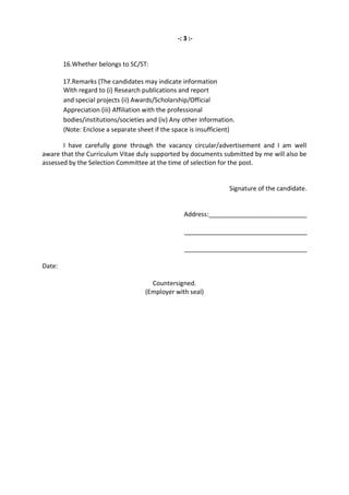 -: 3 :-


        16.Whether belongs to SC/ST:

        17.Remarks (The candidates may indicate information
        With regard to (i) Research publications and report
        and special projects (ii) Awards/Scholarship/Official
        Appreciation (iii) Affiliation with the professional
        bodies/institutions/societies and (iv) Any other information.
        (Note: Enclose a separate sheet if the space is insufficient)

       I have carefully gone through the vacancy circular/advertisement and I am well
aware that the Curriculum Vitae duly supported by documents submitted by me will also be
assessed by the Selection Committee at the time of selection for the post.


                                                                   Signature of the candidate.


                                                  Address:____________________________

                                                   ___________________________________

                                                   ___________________________________

Date:

                                       Countersigned.
                                     (Employer with seal)
 