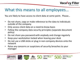 You are likely to have access to client data at some point. Please…
• Do not share, copy or make reference to the data to individuals
outside of the company
• Only access client data on a need-to-know basis
• Follow the company data security principles (separate document
policy)
• Do not share you password with anybody and change regularly
• Keep your workstation locked when leaving your desk
• Do not use a USB sticks or plug in non-company devices onto the
network
• Raise any concerns or suspicions of security breaches to your
manager
What this means to all employees…
 