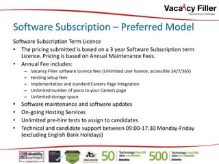 Software Subscription – Preferred Model
Software Subscription Term Licence
• The pricing submitted is based on a 3 year Software Subscription term
Licence. Pricing is based on Annual Maintenance Fees.
• Annual Fee includes:
– Vacancy Filler software Licence fees (Unlimited user licence, accessible 24/7/365)
– Hosting setup fees
– Implementation and standard Careers Page Integration
– Unlimited number of posts to your Careers page
– Unlimited storage space
• Software maintenance and software updates
• On-going Hosting Services
• Unlimited pre-hire tests to assign to candidates
• Technical and candidate support between 09:00-17:30 Monday-Friday
(excluding English Bank Holidays)
 