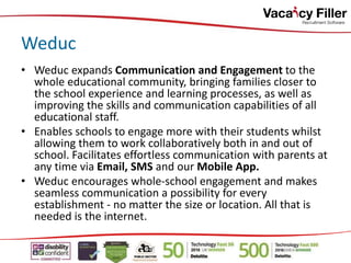 • Weduc expands Communication and Engagement to the
whole educational community, bringing families closer to
the school experience and learning processes, as well as
improving the skills and communication capabilities of all
educational staff.
• Enables schools to engage more with their students whilst
allowing them to work collaboratively both in and out of
school. Facilitates effortless communication with parents at
any time via Email, SMS and our Mobile App.
• Weduc encourages whole-school engagement and makes
seamless communication a possibility for every
establishment - no matter the size or location. All that is
needed is the internet.
Weduc
 