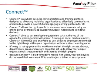 • Connect™ is a whole business communication and training platform
designed to allow any multi-site organisation to effectively communicate,
and also to provide a powerful and engaging learning platform for all.
• Connect™ allows the right people to share and communicate using an
online portal or mobile app (supporting Apple, Android and Windows
devices).
• Connect™ aims to put employee engagement back at the top of the
agenda for learning and development. Drawing on social media elements,
Connect™ is intuitive and enjoyable to use, allowing employees to connect
to the right things within your organisation without a steep learning curve.
• It’s easy to set up your entire workforce and set the right access. Groups,
departments, areas and regions can all be set up to allow your unique
organisational structure to talk and share to the right people.
• Because Connect™ is built for today’s mobile first world, your employees
do not need their own work PC to use it – just a tablet or smartphone.
Connect™
 