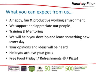 • A happy, fun & productive working environment
• We support and appreciate our people
• Training & Mentoring
• We will help you develop and learn something new
every day
• Your opinions and ideas will be heard
• Help you achieve your goals
• Free Food Friday! / Refreshments  / Pizza!
What you can expect from us…
 
