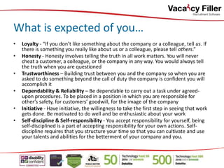 • Loyalty - “If you don’t like something about the company or a colleague, tell us. If
there is something you really like about us or a colleague, please tell others.”
• Honesty - Honesty involves telling the truth in all work matters. You will never
cheat a customer, a colleague, or the company in any way. You would always tell
the truth when you are questioned
• Trustworthiness – Building trust between you and the company so when you are
asked to do something beyond the call of duty the company is confident you will
accomplish it
• Dependability & Reliability – Be dependable to carry out a task under agreed-
upon procedures. To be placed in a position in which you are responsible for
other’s safety, for customers’ goodwill, for the image of the company
• Initiative - Have initiative, the willingness to take the first step in seeing that work
gets done. Be motivated to do well and be enthusiastic about your work
• Self-discipline & Self-responsibility - You accept responsibility for yourself, being
self-disciplined is a part of accepting responsibility for your own actions. Self-
discipline requires that you structure your time so that you can cultivate and use
your talents and abilities for the betterment of your company and you.
What is expected of you…
 