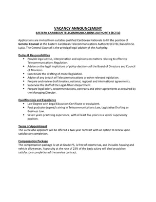 VACANCY ANNOUNCEMENT
EASTERN CARIBBEAN TELECOMMUNICATIONS AUTHORITY (ECTEL)
Applications are invited from suitable qualified Caribbean Nationals to fill the position of
General Counsel at the Eastern Caribbean Telecommunications Authority (ECTEL) based in St.
Lucia. The General Counsel is the principal legal adviser of the Authority.
Duties & Responsibilities
 Provide legal advise, interpretation and opinions on matters relating to effective
Telecommunications Regulation.
 Advise on the legal implictions of policy decisions of the Board of Directors and Council
of Ministers.
 Coordinate the drafting of model legislation.
 Advise of any breach of Telecommunications or other relevant legislation.
 Prepare and review draft treaties, national, regional and international agreements.
 Supervise the staff of the Legal Affairs Department.
 Prepare legal briefs, recommendations, contracts and other agreements as required by
the Managing Director.
Qualifications and Experience
 Law Degree with Legal Education Certificate or equivalent.
 Post graduate degree/training in Telecommunications Law, Legislative Drafting or
Business Law.
 Seven years practising experience, with at least five years in a senior supervisory
position.
Terms of Appointment
The successful applicant will be offered a two-year contract with an option to renew upon
satisfactory completion.
Compensation Package
The compensation package is set at Grade P5, is free of income tax, and includes housing and
vehicle allowances. A gratuity at the rate of 25% of the basic salary will also be paid on
satisfactory completion of the service contract.
 