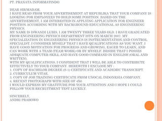 PT. PRANATA INFORMATINDO

DEAR SIR/MADAM,
I HAVE READ FROM YOUR ADVERTISEMENT AT REPUBLIKA THAT YOUR COMPANY IS
LOOKING FOR EMPLOYEES TO HOLD SOME POSITION. BASED ON THE
ADVERTISEMENT, I AM INTERESTED IN APPLYING APPLICATION FOR ENGINEER
POSITION ACCORDING WITH MY BACKGROUND EDUCATIONAL AS ENGINEERING
PHYSICS.
MY NAME IS ISWANDI LUBIS, I AM TWENTY THREE YEARS OLD. I HAVE GRADUATED
FROM ENGINEERING PHYSICS DEPARTMENT ISTN ON MARCH 2007. MY
SPECIALIZATION IN ENGINEERING PHYSICS IS INSTRUMENTATION AND CONTROL
SPECIALIST. I CONSIDER MYSELF THAT I HAVE QUALIFICATIONS AS YOU WANT. I
HAVE GOOD MOTIVATION FOR PROGRESS AND GROWING, EAGER TO LEARN, AND
CAN WORK WITH A TEAM (TEAM WORK) OR BY MYSELF. BESIDE THAT I POSSES
ADEQUATE COMPUTER SKILL AND HAVE GOOD COMMAND IN ENGLISH (ORAL AND
WRITTEN).
WITH MY QUALIFICATIONS, I CONFIDENT THAT I WILL BE ABLE TO CONTRIBUTE
EFFECTIVELY TO YOUR COMPANY. HEREWITH I ENCLOSE MY :
1. COPY OF BACHELOR DEGREE (S-1) CERTIFICATE AND ACADEMIC TRANSCRIPT.
2. CURRICULUM VITAE.
3. COPY OF JOB TRAINING CERTIFICATE FROM UNOCAL INDONESIA COMPANY.
4. RECENT PHOTOGRAPH WITH SIZE OF 4X6
I WOULD EXPRESS MY GRATITUDE FOR YOUR ATTENTION AND I HOPE I COULD
FOLLOW YOUR RECRUITMENT TEST LUCKILY.
 
SINCERELY,
ANDRI PRABOWO
 
