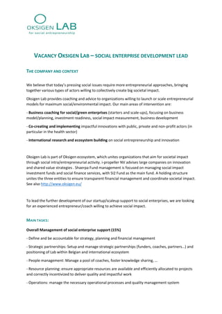 VACANCY OKSIGEN LAB – SOCIAL ENTERPRISE DEVELOPMENT LEAD
THE COMPANY AND CONTEXT
We believe that today’s pressing social issues require more entrepreneurial approaches, bringing
together various types of actors willing to collectively create big societal impact.
Oksigen Lab provides coaching and advice to organizations willing to launch or scale entrepreneurial
models for maximum social/environmental impact. Our main areas of intervention are:
- Business coaching for social/green enterprises (starters and scale-ups), focusing on business
model/planning, investment readiness, social impact measurement, business development
- Co-creating and implementing impactful innovations with public, private and non-profit actors (in
particular in the health sector)
- International research and ecosystem building on social entrepreneurship and innovation
Oksigen Lab is part of Oksigen ecosystem, which unites organizations that aim for societal impact
through social intra/entrepreneurial activity. i-propeller NV advises large companies on innovation
and shared value strategies . Shaerpa Fund management is focused on managing social impact
investment funds and social finance services, with SI2 Fund as the main fund. A holding structure
unites the three entities to ensure transparent financial management and coordinate societal impact.
See also http://www.oksigen.eu/
To lead the further development of our startup/scaleup support to social enterprises, we are looking
for an experienced entrepreneur/coach willing to achieve social impact.
MAIN TASKS:
Overall Management of social enterprise support (15%)
- Define and be accountable for strategy, planning and financial management
- Strategic partnerships: Setup and manage strategic partnerships (funders, coaches, partners…) and
positioning of Lab within Belgian and international ecosystem
- People management: Manage a pool of coaches, foster knowledge sharing, …
- Resource planning: ensure appropriate resources are available and efficiently allocated to projects
and correctly incentivized to deliver quality and impactful work
- Operations: manage the necessary operational processes and quality management system
 