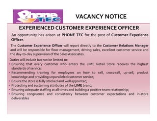 VACANCY NOTICE
EXPERIENCED CUSTOMER EXPERIENCE OFFICER
An opportunity has arisen at PHONE TEC for the post of Customer Experience
Officer.
The Customer Experience Officer will report directly to the Customer Relations Manager
and will be responsible for floor management, driving sales, excellent customer service and
the day-to-day supervision of the Sales Associates.
Duties will include but not be limited to:
Ensuring that every customer who enters the LIME Retail Store receives the highest
standards of service;
Recommending training for employees on how to sell, cross-sell, up-sell, product
knowledge and providing unparalleled customer service;
Ensure the store is fully stocked and well appointed;
Protecting and sustaining attributes of the LIME brand;
Ensuring adequate staffing at all times and building a positive team relationship;
Ensuring congruence and consistency between customer expectations and in-store
deliverables

 