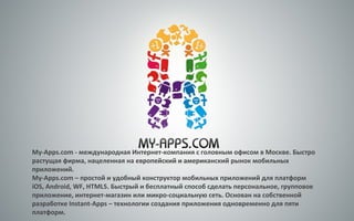 My-Apps.com - международная Интернет-компания с головным офисом в Москве. Быстро
растущая фирма, нацеленная на европейский и американский рынок мобильных
приложений.
My-Apps.com – простой и удобный конструктор мобильных приложений для платформ
iOS, Android, WF, HTML5. Быстрый и бесплатный способ сделать персональное, групповое
приложение, интернет-магазин или микро-социальную сеть. Основан на собственной
разработке Instant-Apps – технологии создания приложения одновременно для пяти
платформ.
 