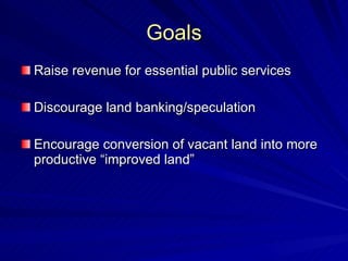 Goals Raise revenue for essential public services Discourage land banking/speculation Encourage conversion of vacant land into more productive “improved land” 