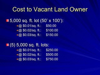 Cost to Vacant Land Owner 5,000 sq. ft. lot (50’ x 100’): @ $0.01/sq. ft.: $50.00 @ $0.02/sq. ft.: $100.00 @ $0.03/sq. ft.: $150.00 (5) 5,000 sq. ft. lots: @ $0.01/sq. ft.: $250.00 @ $0.02/sq. ft.: $500.00 @ $0.03/sq. ft.: $750.00 