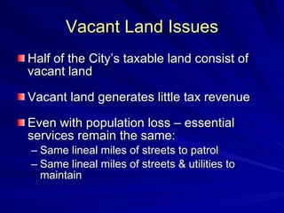 Vacant Land Issues Half of the City’s taxable land consist of vacant land Vacant land generates little tax revenue Even with population loss – essential services remain the same: Same lineal miles of streets to patrol Same lineal miles of streets & utilities to maintain 