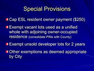 Special Provisions Cap ESL resident owner payment ($250) Exempt vacant lots used as a unified whole with adjoining owner-occupied residence  (consolidate PINs with County) Exempt unsold developer lots for 2 years Other exemptions as deemed appropriate by City 
