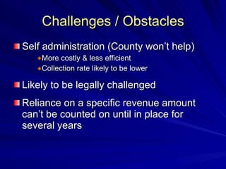 Challenges / Obstacles Self administration (County won’t help) More costly & less efficient Collection rate likely to be lower Likely to be legally challenged Reliance on a specific revenue amount can’t be counted on until in place for several years 