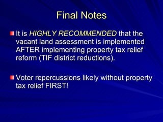 Final Notes It is  HIGHLY RECOMMENDED  that the vacant land assessment is implemented AFTER implementing property tax relief reform (TIF district reductions). Voter repercussions likely without property tax relief FIRST! 