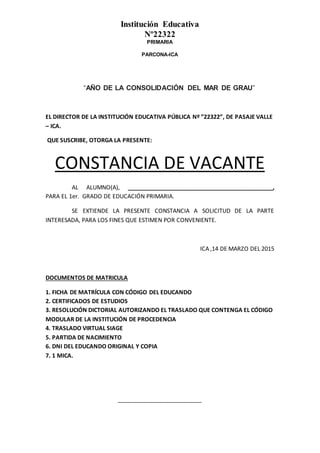 Institución Educativa
Nº22322
PRIMARIA
PARCONA-ICA
“AÑO DE LA CONSOLIDACIÓN DEL MAR DE GRAU”
EL DIRECTOR DE LA INSTITUCIÓN EDUCATIVA PÚBLICA Nº ”22322”, DE PASAJE VALLE
– ICA.
QUE SUSCRIBE, OTORGA LA PRESENTE:
CONSTANCIA DE VACANTE
AL ALUMNO(A), _____________________________________________,
PARA EL 1er. GRADO DE EDUCACIÓN PRIMARIA.
SE EXTIENDE LA PRESENTE CONSTANCIA A SOLICITUD DE LA PARTE
INTERESADA, PARA LOS FINES QUE ESTIMEN POR CONVENIENTE.
ICA ,14 DE MARZO DEL 2015
DOCUMENTOS DE MATRICULA
1. FICHA DE MATRÍCULA CON CÓDIGO DEL EDUCANDO
2. CERTIFICADOS DE ESTUDIOS
3. RESOLUCIÓN DICTORIAL AUTORIZANDO EL TRASLADO QUE CONTENGA EL CÓDIGO
MODULAR DE LA INSTITUCIÓN DE PROCEDENCIA
4. TRASLADO VIRTUAL SIAGE
5. PARTIDA DE NACIMIENTO
6. DNI DEL EDUCANDO ORIGINAL Y COPIA
7. 1 MICA.
__________________________