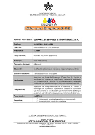 REGIONAL PUTUMAYO
                           CENTRO AGROFORESTAL Y ACUICOLA ARAPAIMA




Nombre o Razón Social            COMPAÑIA DE ESTUDIOS E INTERVENTORIAS S.A.

Teléfono:                        3203637511 - 3142944061
Dirección:                       Barrio Colombia en Orito Putumayo
Nº Solicitud:                    1130687

Cargo Vacante:                   Inspector Instalación de tuberías

Municipio:                       Valle del Guamuez
Asignación Mensual:              A Convenir

Educación:                       Certificación o Licencia en manejo de maquinaria pesada (Grúa)

Experiencia Laboral:             1 año de experiencia en su perfil
                                 Supervisor de Integridad-Inspector II/Supervisor II; Técnico o
                                 tecnólogo con experiencia específica en trabajos de supervisión
Habilidades:
                                 y/o interventoría de construcción y/o mantenimiento de tanques
                                 para crudo y/o hidrocarburos y ductos para transporte de crudo.
                                 Supervisor de Integridad-Inspector II/Supervisor II; Técnico o
                                 tecnólogo con experiencia específica en trabajos de supervisión
Competencias:
                                 y/o interventoría de construcción y/o mantenimiento de tanques
                                 para crudo y/o hidrocarburos y ductos para transporte de crudo.
Fecha Limite :                   26/09/2012
                                        Hoja de vida actualizada y debidamente soportada
Requisitos:
                                        Fotocopia de la cedula de ciudadanía




                        EL SENA, UNA ENTIDAD DE CLASE MUNDIAL
                                              Ministerio del Trabajo
                        SERVICIO NACIONAL DE APRENDIZAJE
    Carrera 19 A Nº 23-57, Barrio 20 de Julio Indicativo: 098 Fax: 4228411 Conmutador: 4227376 – 4227177 – 4229624
                                                    Puerto Asís Putumayo
                                                Pagina Web: www.sena.edu.co
 