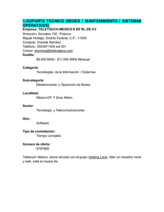 5-SOPORTE TECNICO (REDES / MANTENIMIENTO / SISTEMAS
OPERATIVOS)
Empresa: TELETOUCH MEXICO S DE RL DE CV
Dirección: Sócrates 130 , Polanco
Miguel Hidalgo, Distrito Federal, C.P.: 11550
Contacto: Daniela Ramírez
Teléfono: 5553871400 ext 201
Correo: dramirez@holdingleos.com
Sueldo:
$9,000 MXN - $11,000 MXN Mensual
Categoría:
Tecnologías de la Información / Sistemas
Subcategoría:
Mantenimiento y Operación de Redes
Localidad:
México-DF Y Zona Metro.
Sector:
Tecnología y Telecomunicaciones
Giro:
Software
Tipo de contratación:
Tiempo completo
Número de oferta:
8787880
Teletouch México, ahora ubicado con el grupo Holding Leos - líder en industria móvil
y web, está en busca de:
 