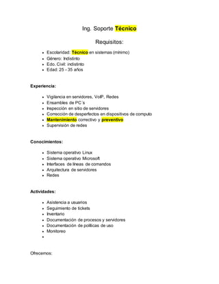 Ing. Soporte Técnico
Requisitos:
 Escolaridad: Técnico en sistemas (mínimo)
 Género: Indistinto
 Edo. Civil: indistinto
 Edad: 25 - 35 años
Experiencia:
 Vigilancia en servidores, VoIP, Redes
 Ensambles de PC´s
 Inspección en sitio de servidores
 Corrección de desperfectos en dispositivos de computo
 Mantenimiento correctivo y preventivo
 Supervisión de redes
Conocimientos:
 Sistema operativo Linux
 Sistema operativo Microsoft
 Interfaces de líneas de comandos
 Arquitectura de servidores
 Redes
Actividades:
 Asistencia a usuarios
 Seguimiento de tickets
 Inventario
 Documentación de procesos y servidores
 Documentación de políticas de uso
 Monitoreo

Ofrecemos:
 