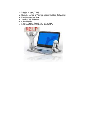  Sueldo ATRACTIVO
 Horario: Lunes a Viernes (disponibilidad de horario)
 Prestaciones de Ley
 Servicio de comedor
 Crecimiento
 EXCELENTE AMBIENTE LABORAL
 