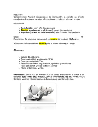 Requisitos:
Conocimientos: Android (recuperación de información, la pantalla no prende,
manejo de aplicaciones, transferir información de un teléfono al nuevo equipo)
Escolaridad:
 Bachillerato : con 1 año de experiencia
 Técnico (en sistemas o afín) : con 6 meses de experiencia
 Ingeniero (carrera en sistemas o afín): con 3 meses de experiencia
Edad: 18+
Experiencia: De acuerdo a escolaridad, en soporte de celulares (Software).
Actividades: Brindar asesoría técnica para el nuevo Samsung S7 Edge.
Ofrecemos:
 Salario: $8,500 mens.
 Bono: puntualidad y asistencia (10%)
 Bono: productividad (5%)
 Prestaciones de ley: seguro social, aguinaldo y vacaciones
 Pago catorcenal: Cobras cada dos viernes
 Planta al 3er mes... y más.
Interesados: Enviar CV en formato PDF al correo mencionado o llamar a los
teléfonos 5269 5098 o 2122 9100 Ext. 29012 enviar Whats App (55) 7074 0388 Lic
Santiago Martínez y te regresamos la llamada para agendar entrevista.
 