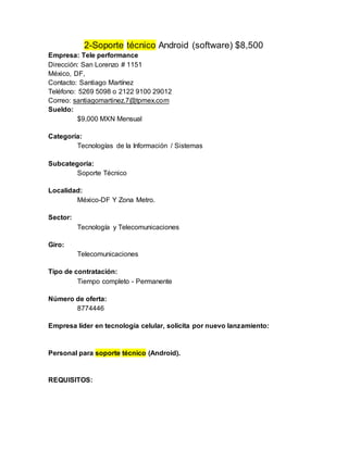 2-Soporte técnico Android (software) $8,500
Empresa: Tele performance
Dirección: San Lorenzo # 1151
México, DF,
Contacto: Santiago Martínez
Teléfono: 5269 5098 o 2122 9100 29012
Correo: santiagomartinez.7@tpmex.com
Sueldo:
$9,000 MXN Mensual
Categoría:
Tecnologías de la Información / Sistemas
Subcategoría:
Soporte Técnico
Localidad:
México-DF Y Zona Metro.
Sector:
Tecnología y Telecomunicaciones
Giro:
Telecomunicaciones
Tipo de contratación:
Tiempo completo - Permanente
Número de oferta:
8774446
Empresa líder en tecnología celular, solicita por nuevo lanzamiento:
Personal para soporte técnico (Android).
REQUISITOS:
 