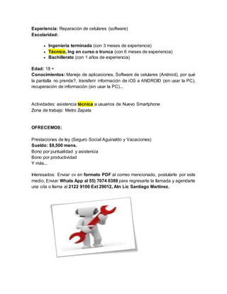 Experiencia: Reparación de celulares (software)
Escolaridad:
 Ingeniería terminada (con 3 meses de experiencia)
 Técnico, Ing en curso o trunca (con 6 meses de experiencia)
 Bachillerato (con 1 años de experiencia)
Edad: 18 +
Conocimientos: Manejo de aplicaciones, Software de celulares (Android), por qué
la pantalla no prende?, transferir información de iOS a ANDROID (sin usar la PC),
recuperación de información (sin usar la PC)...
Actividades: asistencia técnica a usuarios de Nuevo Smartphone
Zona de trabajo: Metro Zapata
OFRECEMOS:
Prestaciones de ley (Seguro Social Aguinaldo y Vacaciones)
Sueldo: $8,500 mens.
Bono por puntualidad y asistencia
Bono por productividad
Y más...
Interesados: Enviar cv en formato PDF al correo mencionado, postularte por este
medio, Enviar Whats App al 55) 7074 0388 para regresarte la llamada y agendarte
una cita o llama al 2122 9100 Ext 29012, Atn Lic Santiago Martínez.
 