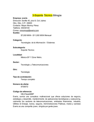 3-Soporte Técnico Bilingüe
Empresa: everis
Dirección: Sevilla 40, piso 8, Col. Juárez
Otro, Otro, C.P.: 06600
Contacto: Mayra Monroy Pérez
Teléfono: 85039100
Correo: mmonroyp@everis.com
Sueldo:
$7,000 MXN - $11,000 MXN Mensual
Categoría:
Tecnologías de la Información / Sistemas
Subcategoría:
Soporte Técnico
Localidad:
México-DF Y Zona Metro.
Sector:
Tecnología y Telecomunicaciones
Giro:
Tecnología
Tipo de contratación:
Tiempo completo
Número de oferta:
8758572
Código de referencia:
HELPdeskMMP
Everis, somos una consultora multinacional que ofrece soluciones de negocio,
estrategia y desarrollo, mantenimiento de aplicaciones tecnológicas y outsourcing,
cubriendo los sectores de telecomunicaciones, entidades financieras, industria,
Utilities & Energía, banca, seguros, Administraciones Públicas, media y sanidad.
Everis es una compañía joven, dirigida por gente joven.
 