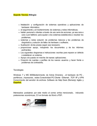 Soporte Técnico Bilingüe
 Instalación y configuración de sistemas operativos y aplicaciones de
hardware informático;
 el seguimiento y el mantenimiento de sistemas y redes informáticas;
 hablar personal o clientes a través de una serie de acciones, ya sea cara a
cara o por teléfono para ayudar a los sistemas establecidos o resolver los
problemas;
 sistemas y redes solución de problemas básicos y los problemas de
diagnóstico y solución de fallos de hardware o software;
 Sustitución de las piezas según sea necesario;
 proporcionar apoyo, incluyendo los documentos y de los informes
pertinentes;
 Los siguientes diagramas e instrucciones escritas para reparar un defecto
o establecer un sistema;
 Apoyo a la puesta en marcha de nuevas aplicaciones;
 Creación de cuentas y perfiles de los nuevos usuarios y hacer frente a
problemas de contraseña;
Tecnologías
Windows 7 y MS 365Mantenimiento de Active Directory , el hardware de PC ,
periféricos , impresoras , redes Conectividad PC Cliente - Ethernet , TCP / IP y VPN
Conocimiento del servidor de archivos Software de Help Desk (Remedy) Inglés y
Español.
Interesados postularse por este medio al correo arriba mencionado, indicando
pretensiones económicas, CV en formato de Word o PDF.
 