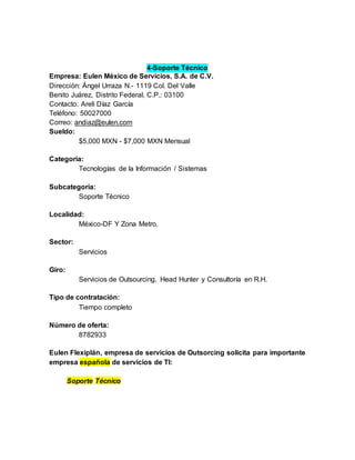 4-Soporte Técnico
Empresa: Eulen México de Servicios, S.A. de C.V.
Dirección: Ángel Urraza N.- 1119 Col. Del Valle
Benito Juárez, Distrito Federal, C.P.: 03100
Contacto: Areli Díaz García
Teléfono: 50027000
Correo: andiaz@eulen.com
Sueldo:
$5,000 MXN - $7,000 MXN Mensual
Categoría:
Tecnologías de la Información / Sistemas
Subcategoría:
Soporte Técnico
Localidad:
México-DF Y Zona Metro.
Sector:
Servicios
Giro:
Servicios de Outsourcing, Head Hunter y Consultoría en R.H.
Tipo de contratación:
Tiempo completo
Número de oferta:
8782933
Eulen Flexiplán, empresa de servicios de Outsorcing solicita para importante
empresa española de servicios de TI:
Soporte Técnico
 