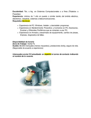 Escolaridad: Téc. o Ing. en Sistemas Computacionales o a fines (Titulados o
Pasantes)
Experiencia: mínima de 1 año en puesto o similar dentro del ámbito eléctrico,
electrónico, industrial, sistemas o telecomunicaciones.
Requisitos técnicos:
 Experiencia de PC: Windows, Instalar y desinstalar programas.
 Experiencia en Mantenimiento Preventivo y Correctivo en PC, Impresoras,
Escáner y Diferentes Periféricos que se conectan a una PC.
 Experiencia en Armado y desarmado de equipamiento, cambio de piezas,
limpieza, diagnostico de fallas.
Disponibilidad de horario
Zona de Trabajo: Santa Fe
Sueldo: $6,000 mensuales (menos impuestos), prestaciones de ley, seguro de vida.
(Negociable de acuerdo a experiencia)
Interesados enviar CV actualizado en español al correo de contacto indicando
el nombre de la vacante.
 