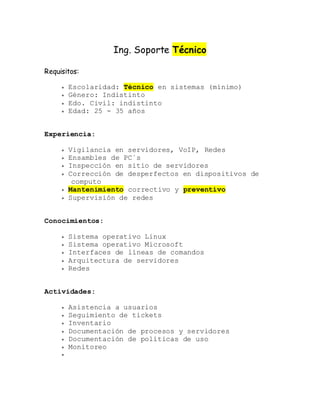 Ing. Soporte Técnico
Requisitos:
 Escolaridad: Técnico en sistemas (mínimo)
 Género: Indistinto
 Edo. Civil: indistinto
 Edad: 25 - 35 años
Experiencia:
 Vigilancia en servidores, VoIP, Redes
 Ensambles de PC´s
 Inspección en sitio de servidores
 Corrección de desperfectos en dispositivos de
computo
 Mantenimiento correctivo y preventivo
 Supervisión de redes
Conocimientos:
 Sistema operativo Linux
 Sistema operativo Microsoft
 Interfaces de líneas de comandos
 Arquitectura de servidores
 Redes
Actividades:
 Asistencia a usuarios
 Seguimiento de tickets
 Inventario
 Documentación de procesos y servidores
 Documentación de políticas de uso
 Monitoreo

 