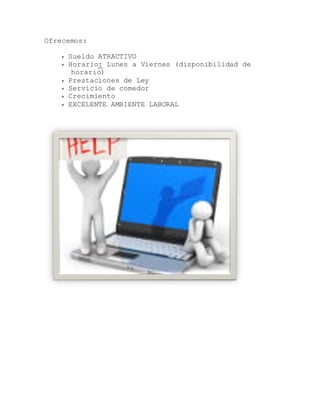 Ofrecemos:
 Sueldo ATRACTIVO
 Horario: Lunes a Viernes (disponibilidad de
horario)
 Prestaciones de Ley
 Servicio de comedor
 Crecimiento
 EXCELENTE AMBIENTE LABORAL
 