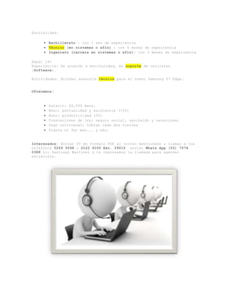 Escolaridad:
 Bachillerato : con 1 año de experiencia
 Técnico (en sistemas o afín) : con 6 meses de experiencia
 Ingeniero (carrera en sistemas o afín): con 3 meses de experiencia
Edad: 18+
Experiencia: De acuerdo a escolaridad, en soporte de celulares
(Software).
Actividades: Brindar asesoría técnica para el nuevo Samsung S7 Edge.
Ofrecemos:
 Salario: $8,500 mens.
 Bono: puntualidad y asistencia (10%)
 Bono: productividad (5%)
 Prestaciones de ley: seguro social, aguinaldo y vacaciones
 Pago catorcenal: Cobras cada dos viernes
 Planta al 3er mes... y más.
Interesados: Enviar CV en formato PDF al correo mencionado o llamar a los
teléfonos 5269 5098 o 2122 9100 Ext. 29012 enviar Whats App (55) 7074
0388 Lic Santiago Martínez y te regresamos la llamada para agendar
entrevista.
 