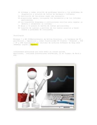  sistemas y redes solución de problemas básicos y los problemas de
diagnóstico y solución de fallos de hardware o software;
 Sustitución de las piezas según sea necesario;
 proporcionar apoyo, incluyendo los documentos y de los informes
pertinentes;
 Los siguientes diagramas e instrucciones escritas para reparar un
defecto o establecer un sistema;
 Apoyo a la puesta en marcha de nuevas aplicaciones;
 Creación de cuentas y perfiles de los nuevos usuarios y hacer
frente a problemas de contraseña;
Tecnologías
Windows 7 y MS 365Mantenimiento de Active Directory , el hardware de PC ,
periféricos , impresoras , redes Conectividad PC Cliente - Ethernet , TCP
/ IP y VPN Conocimiento del servidor de archivos Software de Help Desk
(Remedy) Inglés y Español.
Interesados postularse por este medio al correo arriba
mencionado, indicando pretensiones económicas, CV en formato de Word o
PDF.
 