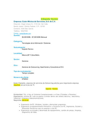 4-Soporte Técnico
Empresa: Eulen México de Servicios, S.A. de C.V.
Dirección: Ángel Urraza N.- 1119 Col. Del Valle
Benito Juárez, Distrito Federal, C.P.: 03100
Contacto: Areli Díaz García
Teléfono: 50027000
Correo: andiaz@eulen.com
Sueldo:
$5,000 MXN - $7,000 MXN Mensual
Categoría:
Tecnologías de la Información / Sistemas
Subcategoría:
Soporte Técnico
Localidad:
México-DF Y Zona Metro.
Sector:
Servicios
Giro:
Servicios de Outsourcing, Head Hunter y Consultoría en R.H.
Tipo de contratación:
Tiempo completo
Número de oferta:
8782933
Eulen Flexiplán, empresa de servicios de Outsorcing solicita para importante empresa
española de servicios de TI:
Soporte Técnico
Escolaridad: Téc. o Ing. en Sistemas Computacionales o a fines (Titulados o Pasantes)
Experiencia: mínima de 1 año en puesto o similar dentro del ámbito eléctrico, electrónico,
industrial, sistemas o telecomunicaciones.
Requisitos técnicos:
 Experiencia de PC: Windows, Instalar y desinstalar programas.
 Experiencia en Mantenimiento Preventivo y Correctivo en PC, Impresoras, Escáner y
Diferentes Periféricos que se conectan a una PC.
 Experiencia en Armado y desarmado de equipamiento, cambio de piezas, limpieza,
diagnostico de fallas.
 