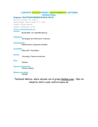 5-SOPORTE TECNICO (REDES / MANTENIMIENTO / SISTEMAS
OPERATIVOS)
Empresa: TELETOUCH MEXICO S DE RL DE CV
Dirección: Sócrates 130 , Polanco
Miguel Hidalgo, Distrito Federal, C.P.: 11550
Contacto: Daniela Ramírez
Teléfono: 5553871400 ext 201
Correo: dramirez@holdingleos.com
Sueldo:
$9,000 MXN - $11,000 MXN Mensual
Categoría:
Tecnologías de la Información / Sistemas
Subcategoría:
Mantenimiento y Operación de Redes
Localidad:
México-DF Y Zona Metro.
Sector:
Tecnología y Telecomunicaciones
Giro:
Software
Tipo de contratación:
Tiempo completo
Número de oferta:
8787880
Teletouch México, ahora ubicado con el grupo Holding Leos - líder en
industria móvil y web, está en busca de:
 