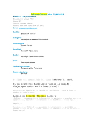 1-Soporte Técnico Nivel 2 SAMSUNG
Empresa: Tele performance
Dirección: San Lorenzo # 1151
México, DF,
Contacto: Santiago Martínez
Teléfono: 5269 5098 o 2122 9100 Ext. 29012
Correo: santiagomartinez.7@tpmex.com
Sueldo:
$9,000 MXN Mensual
Categoría:
Tecnologías de la Información / Sistemas
Subcategoría:
Soporte Técnico
Localidad:
México-DF Y Zona Metro.
Sector:
Tecnología y Telecomunicaciones
Giro:
Telecomunicaciones
Tipo de contratación:
Tiempo completo - Permanente
Número de oferta:
8763907
Se parte del lanzamiento del nuevo Samsung S7 Edge.
Si en reuniones familiares tienes la mirada
abajo (por estar en tu Smartphone)?
Entonces eres amante de los Celulares (Smartphone), únete a nuestro
equipo de trabajo como:
Asesor de Soporte Técnico nivel 2
-Software- (recuperación de información, la pantalla no prende, manejo de
aplicaciones, transferir información de un teléfono al nuevo equipo)
Requisitos:
Conocimientos: Android (recuperación de información, la pantalla no
prende, manejo de aplicaciones, transferir información de un teléfono al
nuevo equipo)
 