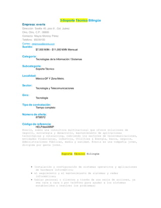 3-Soporte Técnico Bilingüe
Empresa: everis
Dirección: Sevilla 40, piso 8 , Col. Juárez
Otro, Otro, C.P.: 06600
Contacto: Mayra Monroy Pérez
Teléfono: 85039100
Correo: mmonroyp@everis.com
Sueldo:
$7,000 MXN - $11,000 MXN Mensual
Categoría:
Tecnologías de la Información / Sistemas
Subcategoría:
Soporte Técnico
Localidad:
México-DF Y Zona Metro.
Sector:
Tecnología y Telecomunicaciones
Giro:
Tecnología
Tipo de contratación:
Tiempo completo
Número de oferta:
8758572
Código de referencia:
HELPdeskMMP
Everis, somos una consultora multinacional que ofrece soluciones de
negocio, estrategia y desarrollo, mantenimiento de aplicaciones
tecnológicas y outsourcing, cubriendo los sectores de telecomunicaciones,
entidades financieras, industria, Utilities & Energía, banca, seguros,
Administraciones Públicas, media y sanidad. Everis es una compañía joven,
dirigida por gente joven.
Soporte Técnico Bilingüe
 Instalación y configuración de sistemas operativos y aplicaciones
de hardware informático;
 el seguimiento y el mantenimiento de sistemas y redes
informáticas;
 hablar personal o clientes a través de una serie de acciones, ya
sea cara a cara o por teléfono para ayudar a los sistemas
establecidos o resolver los problemas;
 