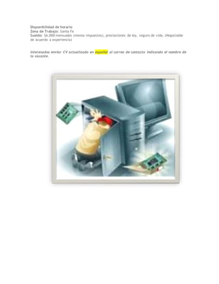 Disponibilidad de horario
Zona de Trabajo: Santa Fe
Sueldo: $6,000 mensuales (menos impuestos), prestaciones de ley, seguro de vida. (Negociable
de acuerdo a experiencia)
Interesados enviar CV actualizado en español al correo de contacto indicando el nombre de
la vacante.
 