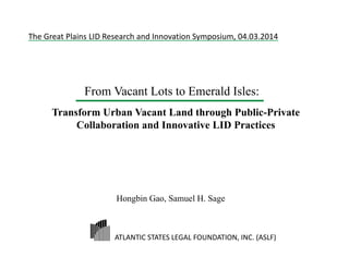 From Vacant Lots to Emerald Isles:
Transform Urban Vacant Land through Public-Private
Collaboration and Innovative LID Practices
ATLANTIC STATES LEGAL FOUNDATION, INC. (ASLF)  
The Great Plains LID Research and Innovation Symposium, 04.03.2014
Hongbin Gao, Samuel H. Sage
 