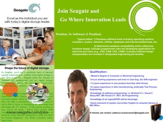 Join Seagate  and    Go Where Innovation Leads Shape the future of digital storage. At Seagate, you’ll join a worldwide team of talented   people collaborating to redefine what digital storage is and what it can be.  Seagate leads the industry in research and development and our digital storage solutions allow people the freedom to access their content anywhere, anytime. With almost 50,000 employees in 22 countries across Asia-Pacific, North America and Europe, we have an innovative global culture to help your career flourish.  Plus, we offer a comprehensive benefits package so you’re free to focus on developing the technology that will shape the 21 st  century.  If this sounds exciting to you, you’re not alone.  We’ve been named 2006 Company of the Year by Forbes and listed as one of America’s Most Admired Companies in 2006 and 2007 by Fortune Magazine.  Go where innovation leads, apply today. ,[object Object],[object Object],[object Object],[object Object],[object Object],[object Object],[object Object],[object Object],[object Object],[object Object],[object Object],[object Object],Join Seagate  and    Go Where Innovation Leads 