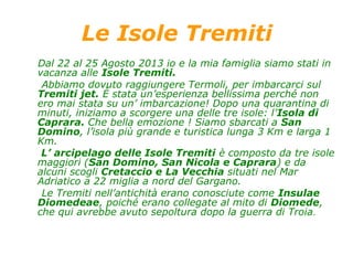 Le Isole Tremiti
Dal 22 al 25 Agosto 2013 io e la mia famiglia siamo stati in
vacanza alle Isole Tremiti.
Abbiamo dovuto raggiungere Termoli, per imbarcarci sul
Tremiti jet. È stata un’esperienza bellissima perché non
ero mai stata su un’ imbarcazione! Dopo una quarantina di
minuti, iniziamo a scorgere una delle tre isole: l’Isola di
Caprara. Che bella emozione ! Siamo sbarcati a San
Domino, l’isola più grande e turistica lunga 3 Km e larga 1
Km.
L’ arcipelago delle Isole Tremiti è composto da tre isole
maggiori (San Domino, San Nicola e Caprara) e da
alcuni scogli Cretaccio e La Vecchia situati nel Mar
Adriatico a 22 miglia a nord del Gargano.
Le Tremiti nell’antichità erano conosciute come Insulae
Diomedeae, poiché erano collegate al mito di Diomede,
che qui avrebbe avuto sepoltura dopo la guerra di Troia.
 
