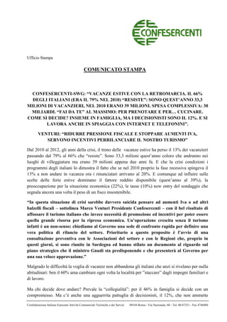 Ufficio Stampa

                                              COMUNICATO STAMPA



  CONFESERCENTI-SWG: “VACANZE ESTIVE CON LA RETROMARCIA. IL 66%
  DEGLI ITALIANI (ERA IL 79% NEL 2010) “RESISTE”: SONO QUEST’ANNO 33,3
MILIONI DI VACANZIERI, NEL 2010 ERANO 39 MILIONI. SPESA COMPLESSIVA: 30
 MILIARDI. “FAI DA TE” AL MASSIMO: PER PRENOTARE E PER… CUCINARE.
COME SI DECIDE? INSIEME IN FAMIGLIA, MA I DECISIONISTI SONO IL 12%. E SI
       LAVORA ANCHE IN SPIAGGIA CON INTERNET E TELEFONINI”.

        VENTURI: “RIDURRE PRESSIONE FISCALE E STOPPARE AUMENTI IVA,
           SERVONO INCENTIVI PERRILANCIARE IL NOSTRO TURISMO”

Dal 2010 al 2012, gli anni della crisi, il treno delle vacanze estive ha perso il 13% dei vacanzieri
passando dal 79% al 66% che “resiste”. Sono 33,3 milioni quest’anno coloro che andranno nei
luoghi di villeggiatura ma erano 39 milioni appena due anni fa. E che la crisi condizioni i
programmi degli italiani lo dimostra il fatto che se nel 2010 proprio la fase recessiva spingeva il
13% a non andare in vacanza ora i rinunciatari arrivano al 20%. E comunque ad influire sulle
scelte delle ferie estive dominano il fattore reddito disponibile (quest’anno al 39%), la
preoccupazione per la situazione economica (22%), le tasse (10%) new entry del sondaggio che
segnala ancora una volta il peso di un fisco insostenibile.

“In questa situazione di crisi sarebbe davvero suicida pensare ad aumenti Iva o ad altri
balzelli fiscali – sottolinea Marco Venturi Presidente Confesercenti – con il bel risultato di
affossare il turismo italiano che invece necessità di promozione ed incentivi per poter essere
quella grande risorsa per la ripresa economica. Un’operazione crescita senza il turismo
infatti è un non-senso: chiediamo al Governo una sede di confronto rapida per definire una
vera politica di rilancio del settore. Prioritario a questo proposito è l’avvio di una
consultazione preventiva con le Associazioni del settore e con le Regioni che, proprio in
questi giorni, si sono riunite in Sardegna ed hanno stilato un documento al riguardo sul
piano strategico che il ministro Gnudi sta predisponendo e che presenterà al Governo per
una sua veloce approvazione.”

Malgrado le difficoltà la voglia di vacanze non abbandona gli italiani che anzi si rivelano per nulla
abitudinari: ben il 60% ama cambiare ogni volta la località per ”staccare” dagli impegni familiari e
di lavoro.

Ma chi decide dove andare? Prevale la “collegialità”: per il 46% in famiglia si decide con un
compromesso. Ma c’è anche una agguerrita pattuglia di decisionisti, il 12%, che non ammette

Confederazione Italiana Esercenti Attività Commerciali Turistiche e dei Servizi   00184 Roma - Via Nazionale, 60 - Tel. 06/47251 - Fax 4746886
 